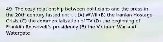 49. The cozy relationship between politicians and the press in the 20th century lasted until... (A) WWII (B) the Iranian Hostage Crisis (C) the commercialization of TV (D) the beginning of Franklin Roosevelt's presidency (E) the Vietnam War and Watergate