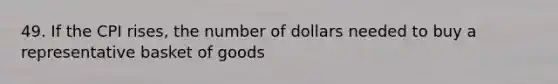 49. If the CPI rises, the number of dollars needed to buy a representative basket of goods