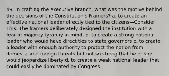 49. In crafting the executive branch, what was the motive behind the decisions of the Constitution's Framers? a. to create an effective national leader directly tied to the citizens—Consider This: The framers deliberately designed the institution with a fear of majority tyranny in mind. b. to create a strong national leader who would have direct ties to state governors c. to create a leader with enough authority to protect the nation from domestic and foreign threats but not so strong that he or she would jeopardize liberty d. to create a weak national leader that could easily be dominated by Congress