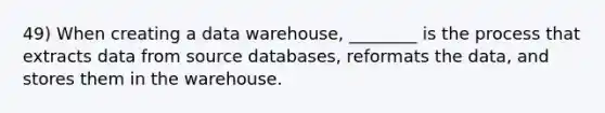 49) When creating a data warehouse, ________ is the process that extracts data from source databases, reformats the data, and stores them in the warehouse.