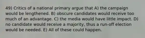 49) Critics of a national primary argue that A) the campaign would be lengthened. B) obscure candidates would receive too much of an advantage. C) the media would have little impact. D) no candidate would receive a majority, thus a run-off election would be needed. E) All of these could happen.