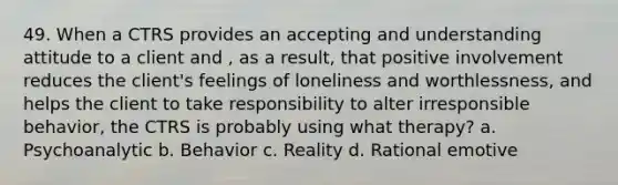 49. When a CTRS provides an accepting and understanding attitude to a client and , as a result, that positive involvement reduces the client's feelings of loneliness and worthlessness, and helps the client to take responsibility to alter irresponsible behavior, the CTRS is probably using what therapy? a. Psychoanalytic b. Behavior c. Reality d. Rational emotive