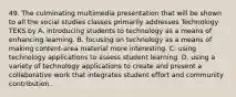 49. The culminating multimedia presentation that will be shown to all the social studies classes primarily addresses Technology TEKS by A. introducing students to technology as a means of enhancing learning. B. focusing on technology as a means of making content-area material more interesting. C. using technology applications to assess student learning. D. using a variety of technology applications to create and present a collaborative work that integrates student effort and community contribution.