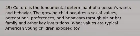 49) Culture is the fundamental determinant of a person's wants and behavior. The growing child acquires a set of values, perceptions, preferences, and behaviors through his or her family and other key institutions. What values are typical American young children exposed to?