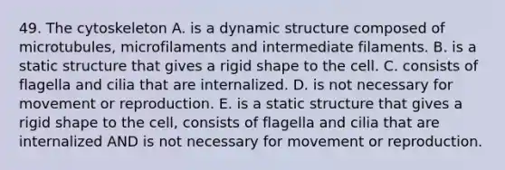 49. The cytoskeleton A. is a dynamic structure composed of microtubules, microfilaments and intermediate filaments. B. is a static structure that gives a rigid shape to the cell. C. consists of flagella and cilia that are internalized. D. is not necessary for movement or reproduction. E. is a static structure that gives a rigid shape to the cell, consists of flagella and cilia that are internalized AND is not necessary for movement or reproduction.