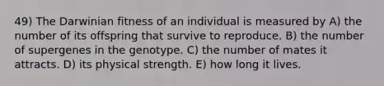 49) The Darwinian fitness of an individual is measured by A) the number of its offspring that survive to reproduce. B) the number of supergenes in the genotype. C) the number of mates it attracts. D) its physical strength. E) how long it lives.