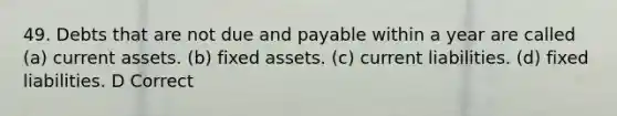 49. Debts that are not due and payable within a year are called (a) current assets. (b) fixed assets. (c) current liabilities. (d) fixed liabilities. D Correct