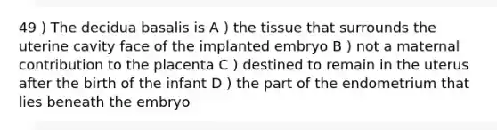 49 ) The decidua basalis is A ) the tissue that surrounds the uterine cavity face of the implanted embryo B ) not a maternal contribution to the placenta C ) destined to remain in the uterus after the birth of the infant D ) the part of the endometrium that lies beneath the embryo