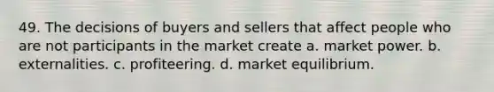 49. The decisions of buyers and sellers that affect people who are not participants in the market create a. market power. b. externalities. c. profiteering. d. market equilibrium.