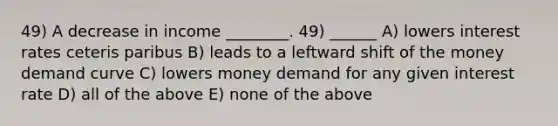 49) A decrease in income ________. 49) ______ A) lowers interest rates ceteris paribus B) leads to a leftward shift of the money demand curve C) lowers money demand for any given interest rate D) all of the above E) none of the above