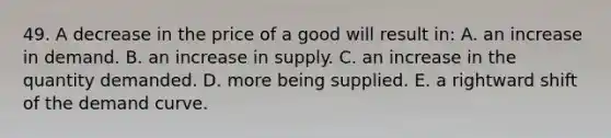 49. A decrease in the price of a good will result in: A. an increase in demand. B. an increase in supply. C. an increase in the quantity demanded. D. more being supplied. E. a rightward shift of the demand curve.