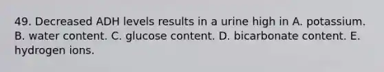49. Decreased ADH levels results in a urine high in A. potassium. B. water content. C. glucose content. D. bicarbonate content. E. hydrogen ions.
