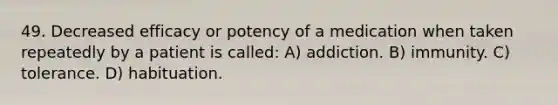 49. Decreased efficacy or potency of a medication when taken repeatedly by a patient is called: A) addiction. B) immunity. C) tolerance. D) habituation.