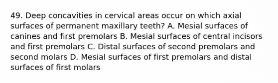 49. Deep concavities in cervical areas occur on which axial surfaces of permanent maxillary teeth? A. Mesial surfaces of canines and first premolars B. Mesial surfaces of central incisors and first premolars C. Distal surfaces of second premolars and second molars D. Mesial surfaces of first premolars and distal surfaces of first molars