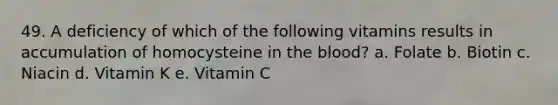 49. A deficiency of which of the following vitamins results in accumulation of homocysteine in the blood?​ a. ​Folate b. Biotin c. ​Niacin d. ​Vitamin K e. Vitamin C​