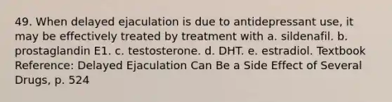 49. When delayed ejaculation is due to antidepressant use, it may be effectively treated by treatment with a. sildenafil. b. prostaglandin E1. c. testosterone. d. DHT. e. estradiol. Textbook Reference: Delayed Ejaculation Can Be a Side Effect of Several Drugs, p. 524