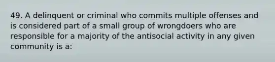 49. A delinquent or criminal who commits multiple offenses and is considered part of a small group of wrongdoers who are responsible for a majority of the antisocial activity in any given community is a: