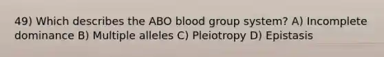 49) Which describes the ABO blood group system? A) Incomplete dominance B) Multiple alleles C) Pleiotropy D) Epistasis