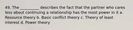 49. The __________ describes the fact that the partner who cares less about continuing a relationship has the most power in it a. Resource theory b. Basic conflict theory c. Theory of least interest d. Power theory