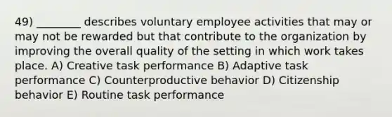 49) ________ describes voluntary employee activities that may or may not be rewarded but that contribute to the organization by improving the overall quality of the setting in which work takes place. A) Creative task performance B) Adaptive task performance C) Counterproductive behavior D) Citizenship behavior E) Routine task performance