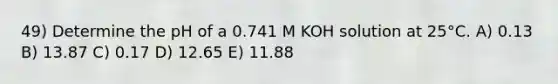 49) Determine the pH of a 0.741 M KOH solution at 25°C. A) 0.13 B) 13.87 C) 0.17 D) 12.65 E) 11.88