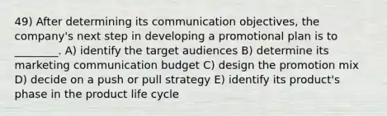 49) After determining its communication objectives, the company's next step in developing a promotional plan is to ________. A) identify the target audiences B) determine its marketing communication budget C) design the promotion mix D) decide on a push or pull strategy E) identify its product's phase in the product life cycle