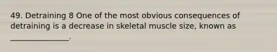 49. Detraining 8 One of the most obvious consequences of detraining is a decrease in skeletal muscle size, known as _______________.