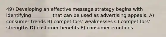 49) Developing an effective message strategy begins with identifying ________ that can be used as advertising appeals. A) consumer trends B) competitors' weaknesses C) competitors' strengths D) customer benefits E) consumer emotions