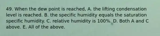 49. When the dew point is reached, A. the lifting condensation level is reached. B. the specific humidity equals the saturation specific humidity. C. relative humidity is 100%. D. Both A and C above. E. All of the above.