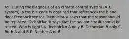 49. During the diagnosis of an climate control system (ATC system), a trouble code is obtained that references the blend door feedback sensor. Technician A says that the sensor should be replaced. Technician B says that the sensor circuit should be tested. Who is right? A. Technician A only B. Technician B only C. Both A and B D. Neither A or B