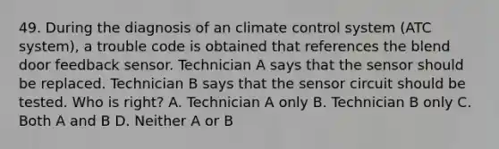 49. During the diagnosis of an climate control system (ATC system), a trouble code is obtained that references the blend door feedback sensor. Technician A says that the sensor should be replaced. Technician B says that the sensor circuit should be tested. Who is right? A. Technician A only B. Technician B only C. Both A and B D. Neither A or B