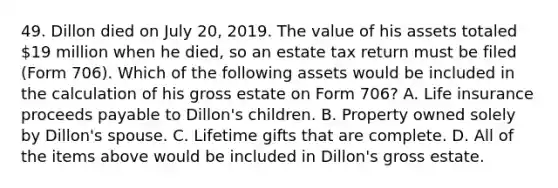 49. Dillon died on July 20, 2019. The value of his assets totaled 19 million when he died, so an estate tax return must be filed (Form 706). Which of the following assets would be included in the calculation of his gross estate on Form 706? A. Life insurance proceeds payable to Dillon's children. B. Property owned solely by Dillon's spouse. C. Lifetime gifts that are complete. D. All of the items above would be included in Dillon's gross estate.