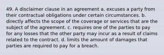 49. A disclaimer clause in an agreement a. excuses a party from their contractual obligations under certain circumstances. b. directly affects the scope of the coverage or services that are the subject of the agreement. c. requires one of the parties to pay for any losses that the other party may incur as a result of claims related to the contract. d. limits the amount of damages that parties are required to pay for a breach.