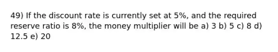 49) If the discount rate is currently set at 5%, and the required reserve ratio is 8%, the money multiplier will be a) 3 b) 5 c) 8 d) 12.5 e) 20