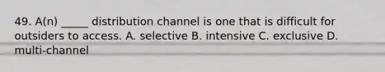 49. A(n) _____ distribution channel is one that is difficult for outsiders to access. A. selective B. intensive C. exclusive D. multi-channel