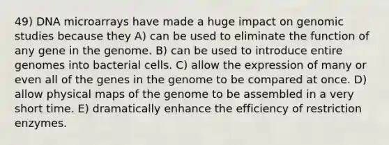 49) DNA microarrays have made a huge impact on genomic studies because they A) can be used to eliminate the function of any gene in the genome. B) can be used to introduce entire genomes into bacterial cells. C) allow the expression of many or even all of the genes in the genome to be compared at once. D) allow physical maps of the genome to be assembled in a very short time. E) dramatically enhance the efficiency of restriction enzymes.