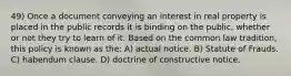 49) Once a document conveying an interest in real property is placed in the public records it is binding on the public, whether or not they try to learn of it. Based on the common law tradition, this policy is known as the: A) actual notice. B) Statute of Frauds. C) habendum clause. D) doctrine of constructive notice.