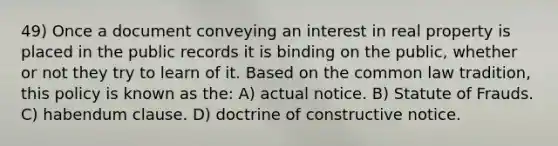 49) Once a document conveying an interest in real property is placed in the public records it is binding on the public, whether or not they try to learn of it. Based on the common law tradition, this policy is known as the: A) actual notice. B) Statute of Frauds. C) habendum clause. D) doctrine of constructive notice.