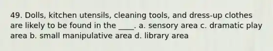 49. Dolls, kitchen utensils, cleaning tools, and dress-up clothes are likely to be found in the ____. a. sensory area c. dramatic play area b. small manipulative area d. library area