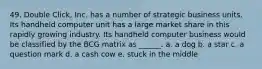 49. Double Click, Inc. has a number of strategic business units. Its handheld computer unit has a large market share in this rapidly growing industry. Its handheld computer business would be classified by the BCG matrix as ______. a. a dog b. a star c. a question mark d. a cash cow e. stuck in the middle