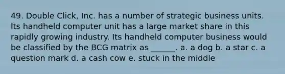 49. Double Click, Inc. has a number of strategic business units. Its handheld computer unit has a large market share in this rapidly growing industry. Its handheld computer business would be classified by the BCG matrix as ______. a. a dog b. a star c. a question mark d. a cash cow e. stuck in the middle