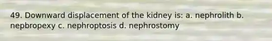 49. Downward displacement of the kidney is: a. nephrolith b. nepbropexy c. nephroptosis d. nephrostomy