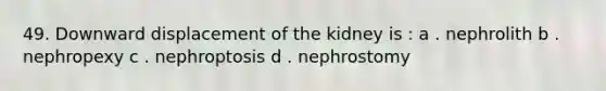 49. Downward displacement of the kidney is : a . nephrolith b . nephropexy c . nephroptosis d . nephrostomy