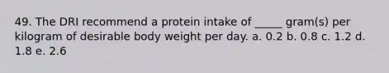 49. The DRI recommend a protein intake of _____ gram(s) per kilogram of desirable body weight per day. a. 0.2 b. 0.8 c. 1.2 d. 1.8 e. 2.6