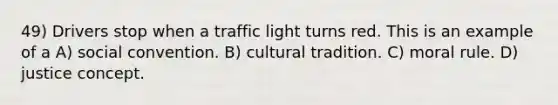 49) Drivers stop when a traffic light turns red. This is an example of a A) social convention. B) cultural tradition. C) moral rule. D) justice concept.