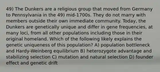 49) The Dunkers are a religious group that moved from Germany to Pennsylvania in the 49) mid-1700s. They do not marry with members outside their own immediate community. Today, the Dunkers are genetically unique and differ in gene frequencies, at many loci, from all other populations including those in their original homeland. Which of the following likely explains the genetic uniqueness of this population? A) population bottleneck and Hardy-Weinberg equilibrium B) heterozygote advantage and stabilizing selection C) mutation and natural selection D) founder effect and genetic drift