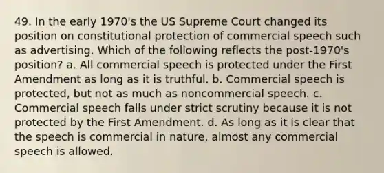 49. In the early 1970's the US Supreme Court changed its position on constitutional protection of commercial speech such as advertising. Which of the following reflects the post-1970's position? a. All commercial speech is protected under the First Amendment as long as it is truthful. b. Commercial speech is protected, but not as much as noncommercial speech. c. Commercial speech falls under strict scrutiny because it is not protected by the First Amendment. d. As long as it is clear that the speech is commercial in nature, almost any commercial speech is allowed.