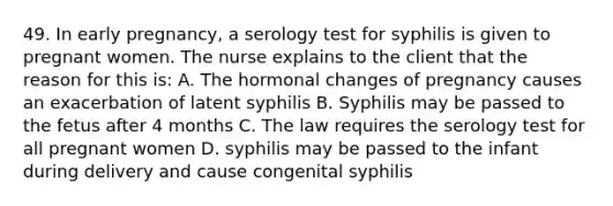 49. In early pregnancy, a serology test for syphilis is given to pregnant women. The nurse explains to the client that the reason for this is: A. The hormonal changes of pregnancy causes an exacerbation of latent syphilis B. Syphilis may be passed to the fetus after 4 months C. The law requires the serology test for all pregnant women D. syphilis may be passed to the infant during delivery and cause congenital syphilis