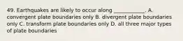 49. Earthquakes are likely to occur along ____________. A. convergent plate boundaries only B. divergent plate boundaries only C. transform plate boundaries only D. all three major types of plate boundaries