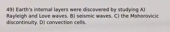 49) Earth's internal layers were discovered by studying A) Rayleigh and Love waves. B) seismic waves. C) the Mohorovicic discontinuity. D) convection cells.